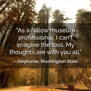 As a fellow museum professional, I can't imagine the loss. My thoughts are with you all. - Stephanie, Washington State